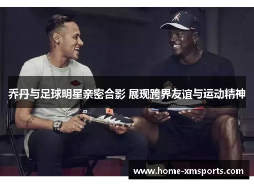 乔丹与足球明星亲密合影 展现跨界友谊与运动精神