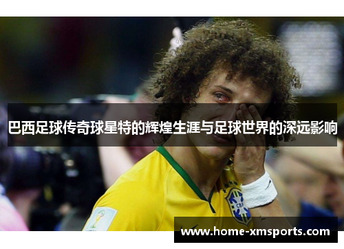 巴西足球传奇球星特的辉煌生涯与足球世界的深远影响