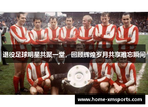 退役足球明星共聚一堂，回顾辉煌岁月共享难忘瞬间