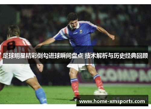 足球明星精彩倒勾进球瞬间盘点 技术解析与历史经典回顾