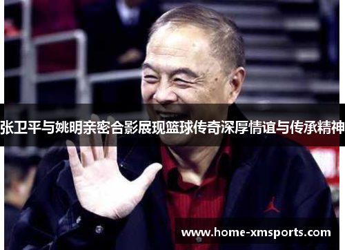 张卫平与姚明亲密合影展现篮球传奇深厚情谊与传承精神