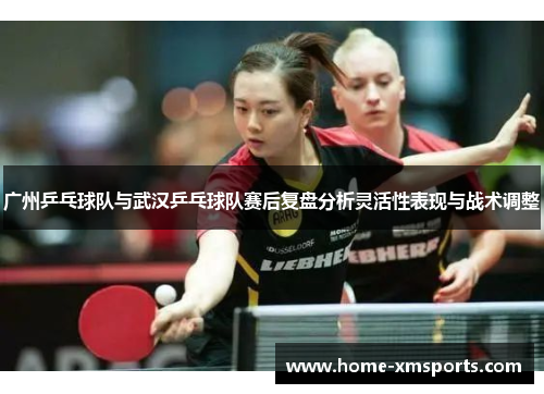 广州乒乓球队与武汉乒乓球队赛后复盘分析灵活性表现与战术调整