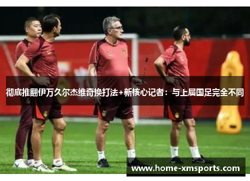 彻底推翻伊万久尔杰维奇换打法+新核心记者：与上届国足完全不同