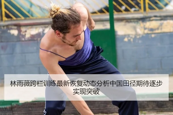 林雨薇跨栏训练最新恢复动态分析中国田径期待逐步实现突破
